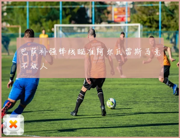 巴萨补强锋线瞄准阿尔瓦雷斯马竞不放人